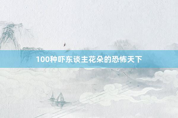 100种吓东谈主花朵的恐怖天下